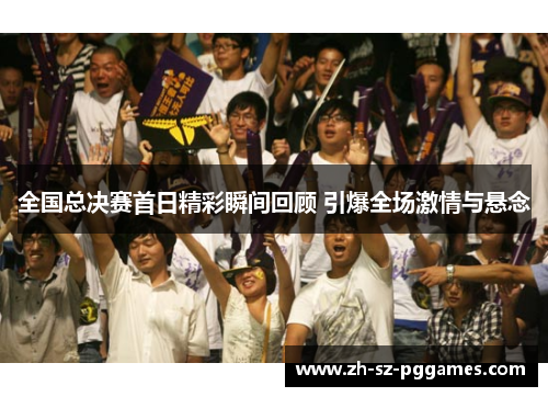 全国总决赛首日精彩瞬间回顾 引爆全场激情与悬念