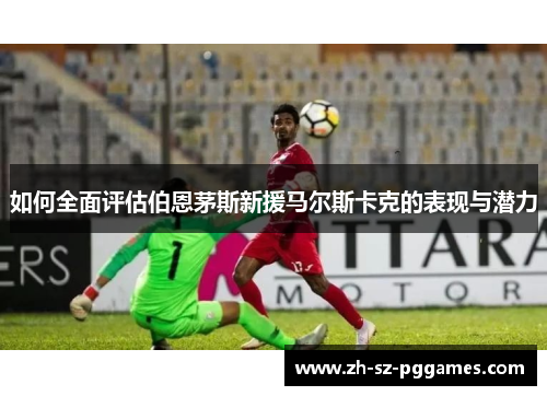 如何全面评估伯恩茅斯新援马尔斯卡克的表现与潜力