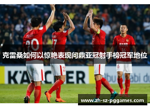 克雷桑如何以惊艳表现问鼎亚冠射手榜冠军地位