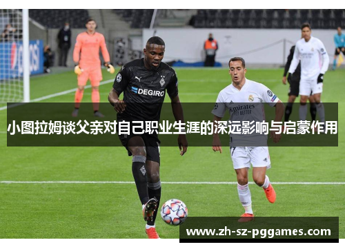 小图拉姆谈父亲对自己职业生涯的深远影响与启蒙作用