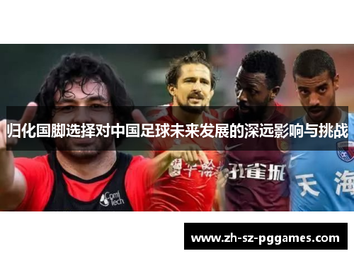 归化国脚选择对中国足球未来发展的深远影响与挑战
