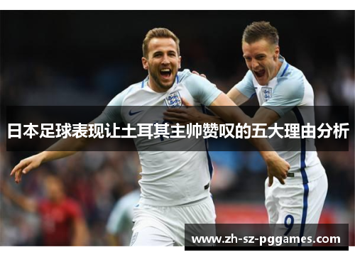 日本足球表现让土耳其主帅赞叹的五大理由分析