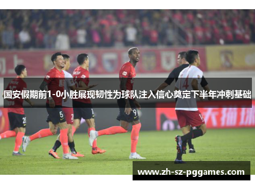 国安假期前1-0小胜展现韧性为球队注入信心奠定下半年冲刺基础