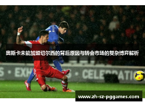 奥斯卡未能加盟切尔西的背后原因与转会市场的复杂博弈解析