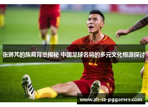 张琳芃的族裔背景揭秘 中国足球名将的多元文化根源探讨