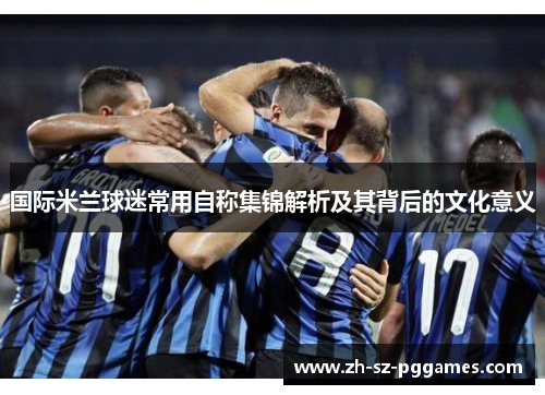 国际米兰球迷常用自称集锦解析及其背后的文化意义