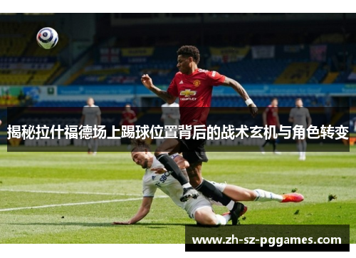 揭秘拉什福德场上踢球位置背后的战术玄机与角色转变