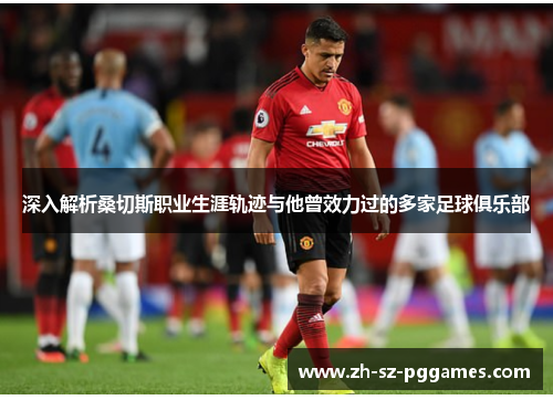 深入解析桑切斯职业生涯轨迹与他曾效力过的多家足球俱乐部