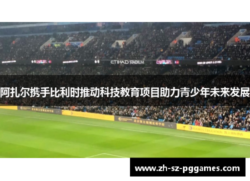 阿扎尔携手比利时推动科技教育项目助力青少年未来发展 阿扎尔携手比利时推动科技教育项目助力青少年未来发展