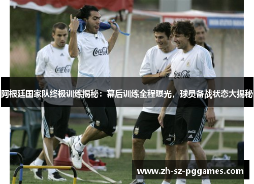 阿根廷国家队终极训练揭秘：幕后训练全程曝光，球员备战状态大揭秘