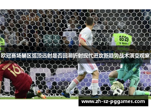 欧冠赛场禁区弧顶远射是否回潮折射现代进攻新趋势战术演变观察